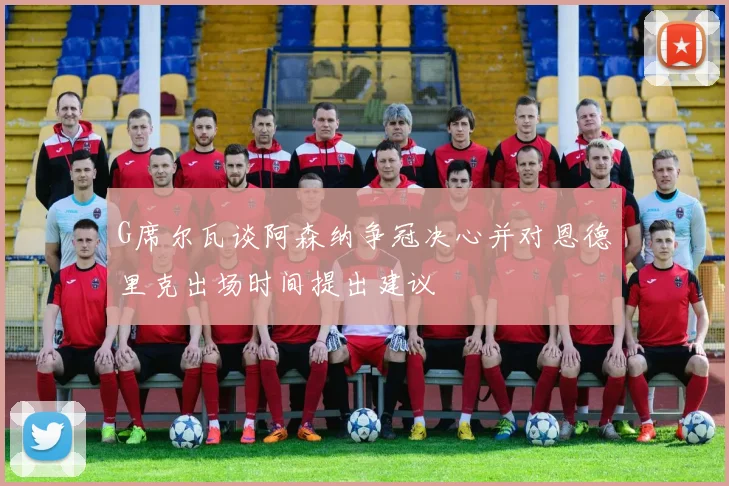 G席尔瓦谈阿森纳争冠决心并对恩德里克出场时间提出建议