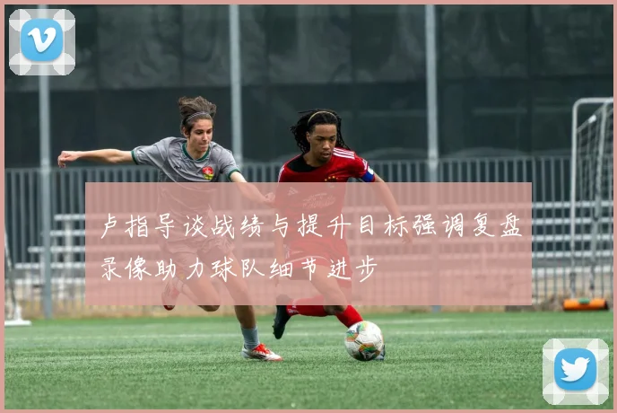 卢指导谈战绩与提升目标强调复盘录像助力球队细节进步