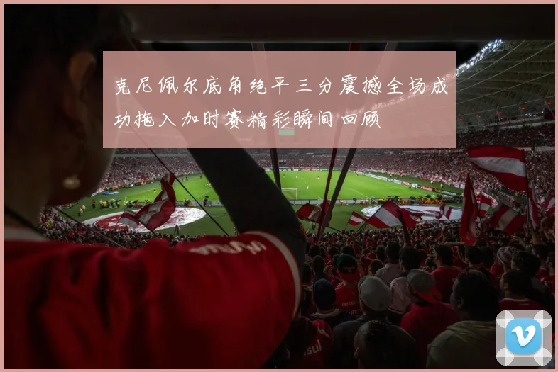 克尼佩尔底角绝平三分震撼全场成功拖入加时赛精彩瞬间回顾
