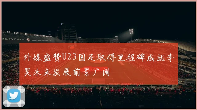 外媒盛赞U23国足取得里程碑成就李昊未来发展前景广阔