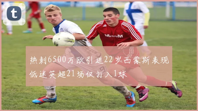 热刺6500万欧引进22岁西蒙斯表现低迷英超21场仅打入1球