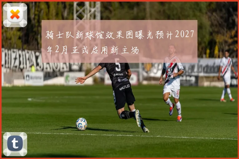 骑士队新球馆效果图曝光预计2027年2月正式启用新主场