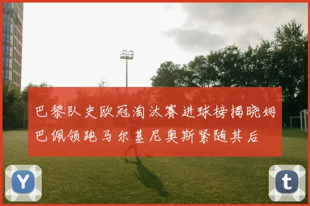 巴黎队史欧冠淘汰赛进球榜揭晓姆巴佩领跑马尔基尼奥斯紧随其后