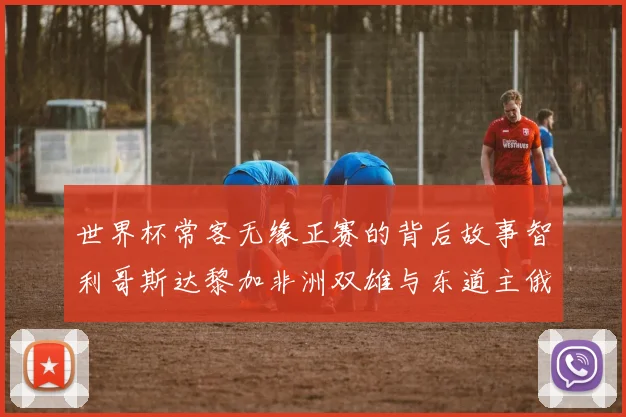 世界杯常客无缘正赛的背后故事智利哥斯达黎加非洲双雄与东道主俄罗斯的遗憾