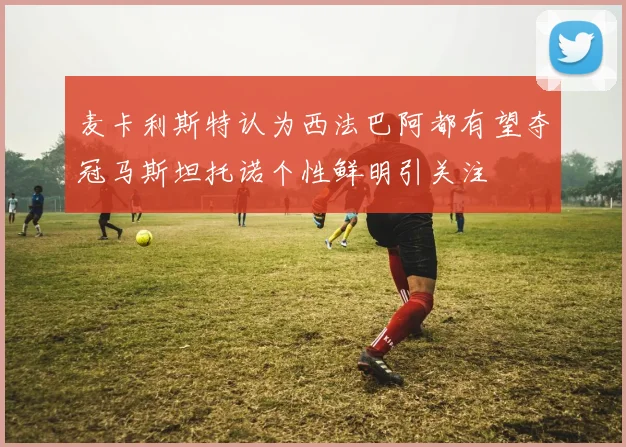 麦卡利斯特认为西法巴阿都有望夺冠马斯坦托诺个性鲜明引关注