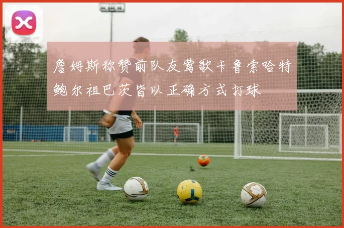 詹姆斯称赞前队友莺歌卡鲁索哈特鲍尔祖巴茨皆以正确方式打球