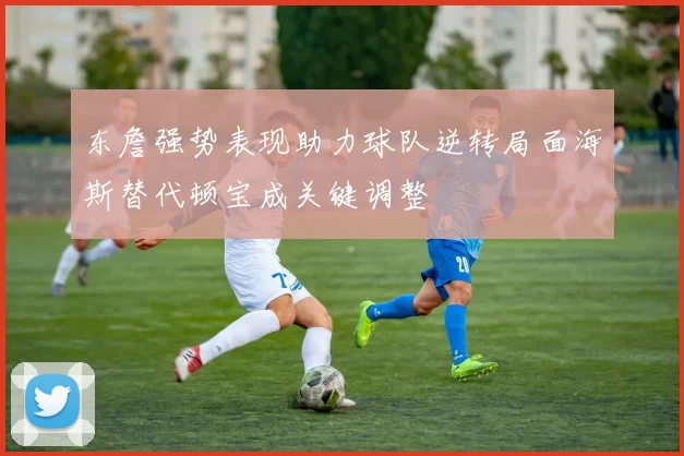 东詹强势表现助力球队逆转局面海斯替代顿宝成关键调整