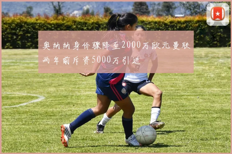 奥纳纳身价骤降至2000万欧元曼联两年前斥资5000万引进