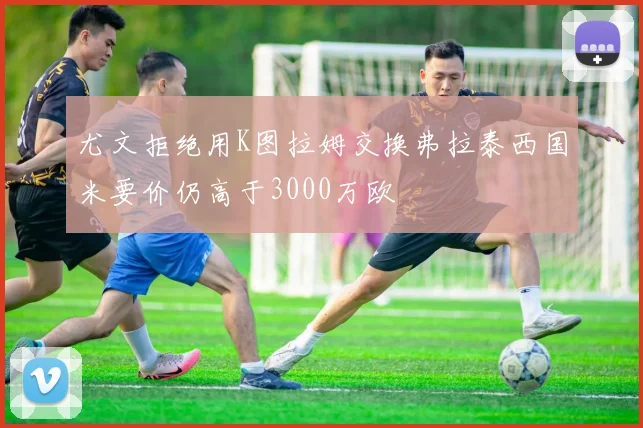 尤文拒绝用K图拉姆交换弗拉泰西国米要价仍高于3000万欧