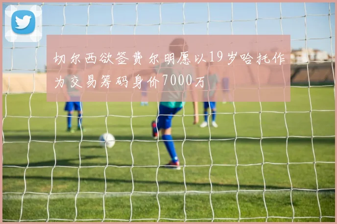 切尔西欲签费尔明愿以19岁哈托作为交易筹码身价7000万
