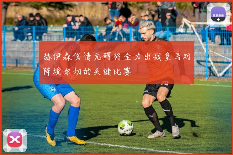 赫伊森伤情无碍将全力出战皇马对阵埃尔切的关键比赛
