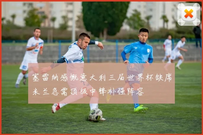 塞雷纳感慨意大利三届世界杯缺席米兰急需顶级中锋补强阵容